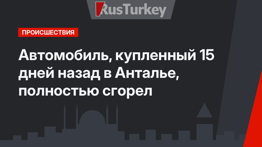 Автомобиль, купленный 15 дней назад в Анталье, полностью сгорел