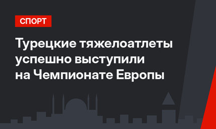 Турецкие тяжелоатлеты успешно выступили на Чемпионате Европы
