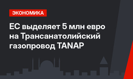 ЕС выделяет 5 млн евро на Трансанатолийский газопровод TANAP 