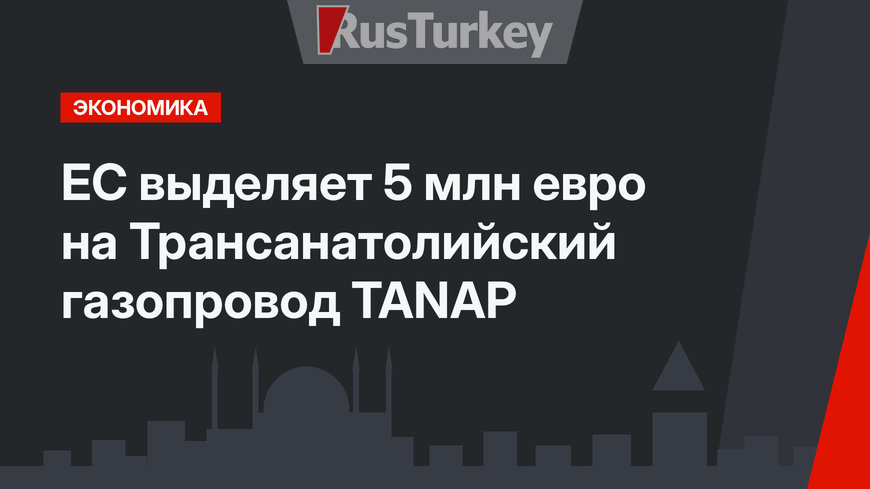 ЕС выделяет 5 млн евро на Трансанатолийский газопровод TANAP 
