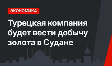 Турецкая компания будет вести добычу золота в Судане