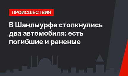 В Шанлыурфе столкнулись два автомобиля: есть погибшие и раненые