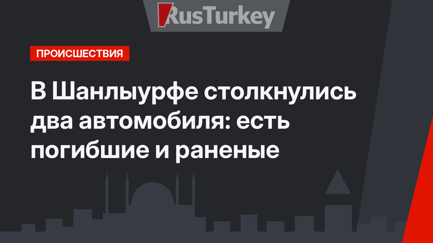 В Шанлыурфе столкнулись два автомобиля: есть погибшие и раненые