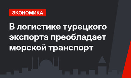 В логистике турецкого экспорта преобладает морской транспорт