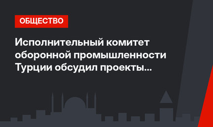 Исполнительный комитет оборонной промышленности Турции обсудил проекты на 13,5 млрд. лир