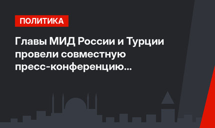 Главы МИД России и Турции провели совместную пресс-конференцию по итогам встречи