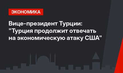 Вице-президент Турции: "Турция продолжит отвечать на экономическую атаку США"