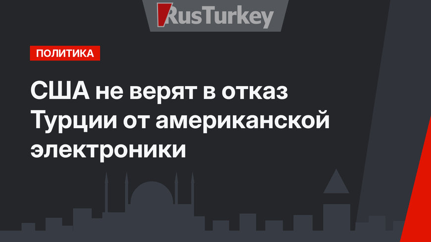 США не верят в отказ Турции от американской электроники