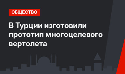 В Турции изготовили прототип многоцелевого вертолета