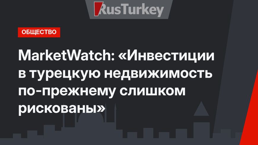 MarketWatch: «Инвестиции в турецкую недвижимость по-прежнему слишком рискованы»
