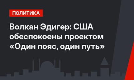 Волкан Эдигер: США обеспокоены проектом «Один пояс, один путь»