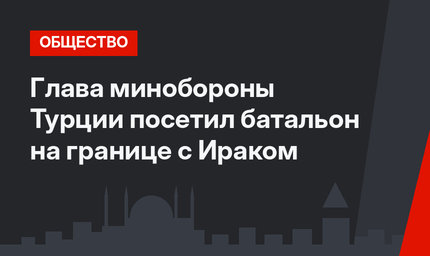 Глава минобороны Турции посетил батальон на границе с Ираком