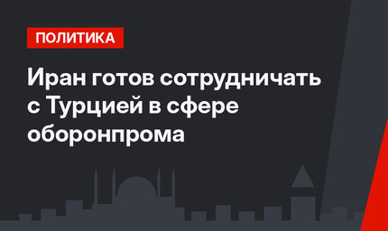 Иран готов сотрудничать с Турцией в сфере оборонпрома