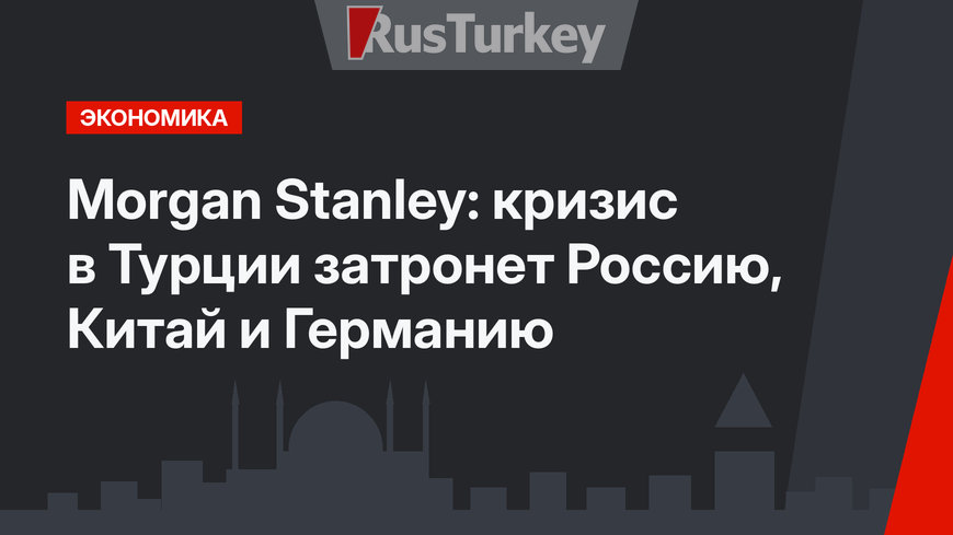 Morgan Stanley: кризис в Турции затронет Россию, Китай и Германию