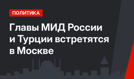 Главы МИД России и Турции встретятся в Москве