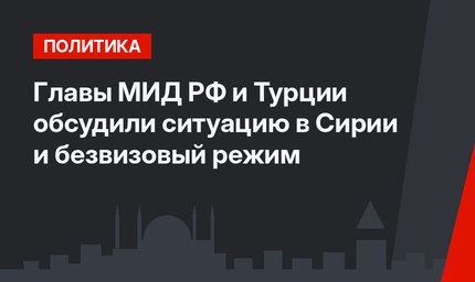 Главы МИД РФ и Турции обсудили ситуацию в Сирии и безвизовый режим