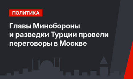 Главы Минобороны и разведки Турции провели переговоры в Москве