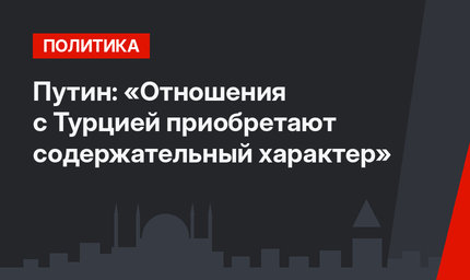 Путин: «Отношения с Турцией приобретают содержательный характер»
