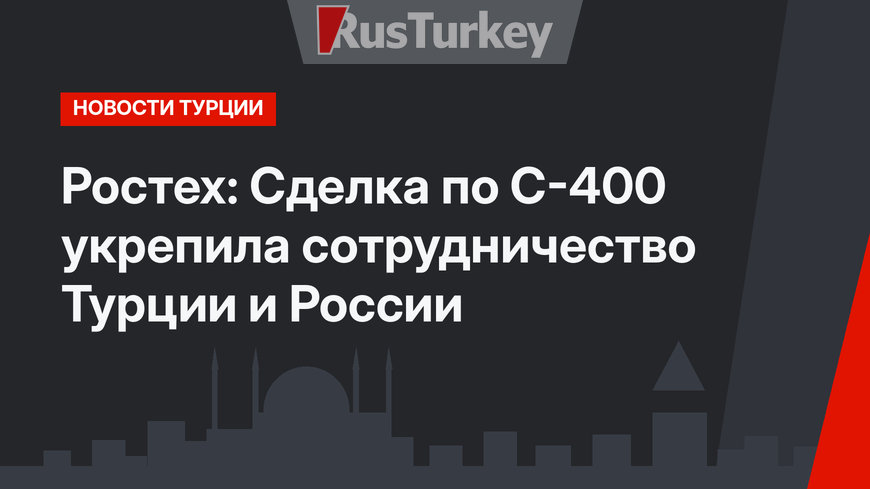 Ростех: Сделка по С-400 укрепила сотрудничество Турции и России
