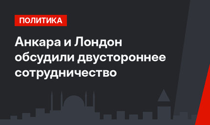 Анкара и Лондон обсудили двустороннее сотрудничество