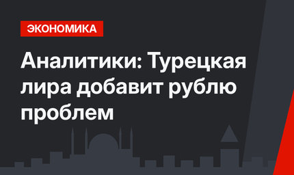 Аналитики: Турецкая лира добавит рублю проблем