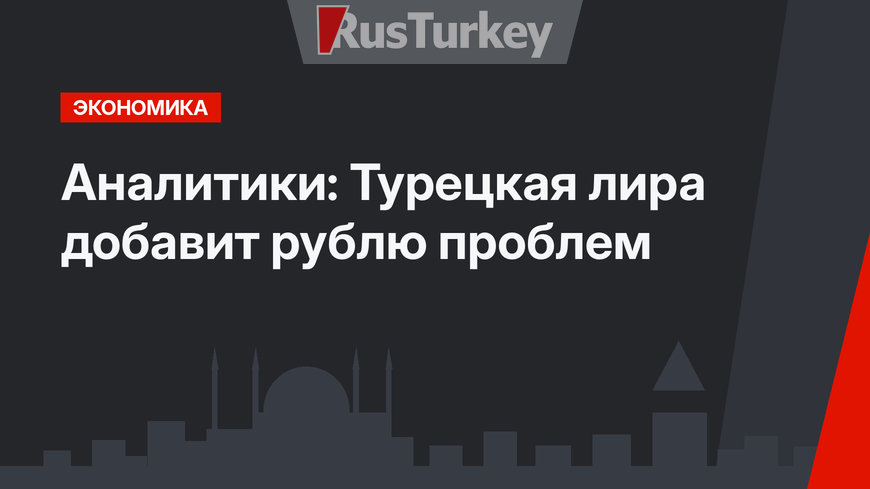 Аналитики: Турецкая лира добавит рублю проблем