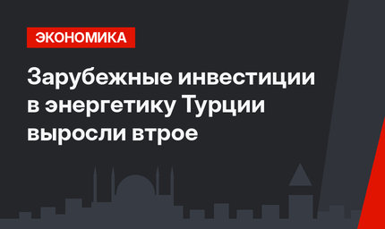 Зарубежные инвестиции в энергетику Турции выросли втрое