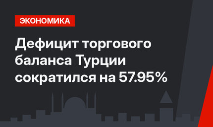 Дефицит торгового баланса Турции сократился на 57.95%