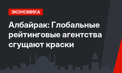 Албайрак: Глобальные рейтинговые агентства сгущают краски