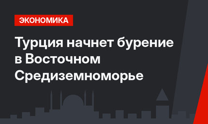 Турция начнет бурение в Восточном Средиземноморье