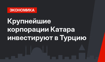 Крупнейшие корпорации Катара инвестируют в Турцию