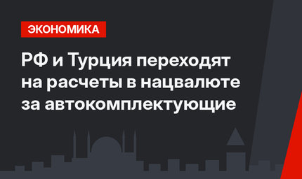 РФ и Турция переходят на расчеты в нацвалюте за автокомплектующие