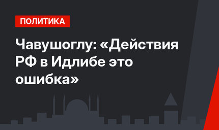 Чавушоглу: «Действия РФ в Идлибе это ошибка»