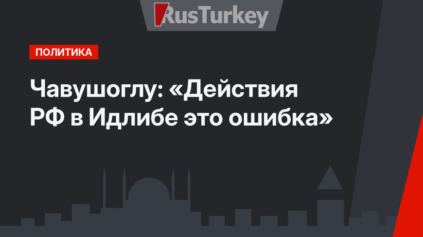 Чавушоглу: «Действия РФ в Идлибе это ошибка»