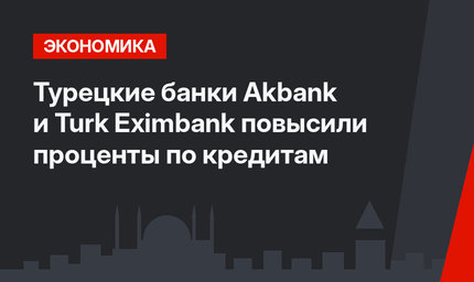 Турецкие банки Akbank и Turk Eximbank повысили проценты по кредитам