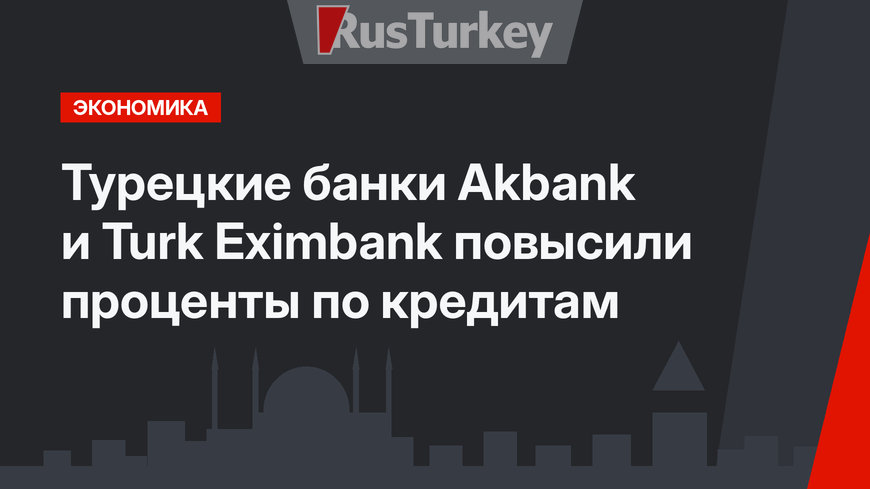 Турецкие банки Akbank и Turk Eximbank повысили проценты по кредитам