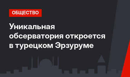 Уникальная обсерватория откроется в турецком Эрзуруме