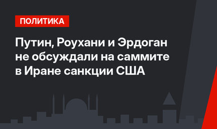 Путин, Роухани и Эрдоган не обсуждали на саммите в Иране санкции США