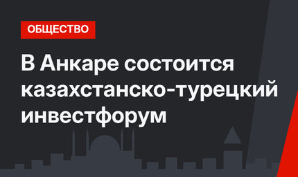 В Анкаре состоится казахстанско-турецкий инвестфорум
