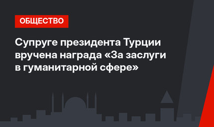 Супруге президента Турции вручена награда «За заслуги в гуманитарной сфере»