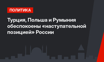 Турция, Польша и Румыния обеспокоены «наступательной позицией» России