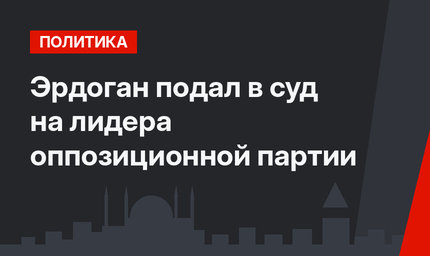 Эрдоган подал в суд на лидера оппозиционной партии