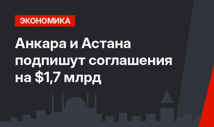 Анкара и Астана подпишут соглашения на $1,7 млрд