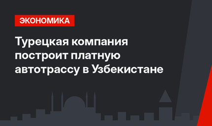 Турецкая компания построит платную автотрассу в Узбекистане