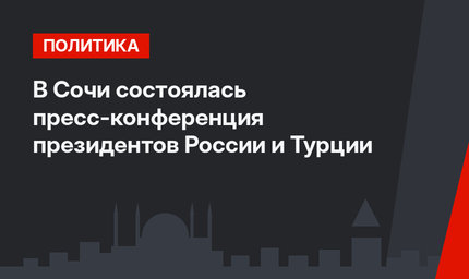 В Сочи состоялась пресс-конференция президентов России и Турции