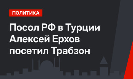 Посол РФ в Турции Алексей Ерхов посетил Трабзон