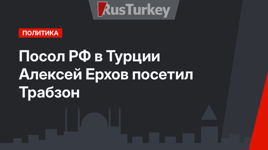 Посол РФ в Турции Алексей Ерхов посетил Трабзон