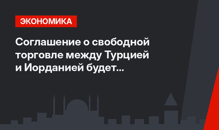 Соглашение о свободной торговле между Турцией и Иорданией будет пересмотрено 