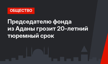 Председателю фонда из Аданы грозит 20-летний тюремный срок