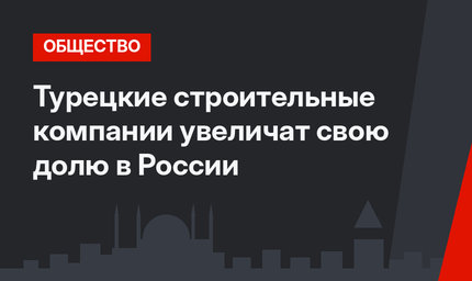 Турецкие строительные компании увеличат свою долю в России